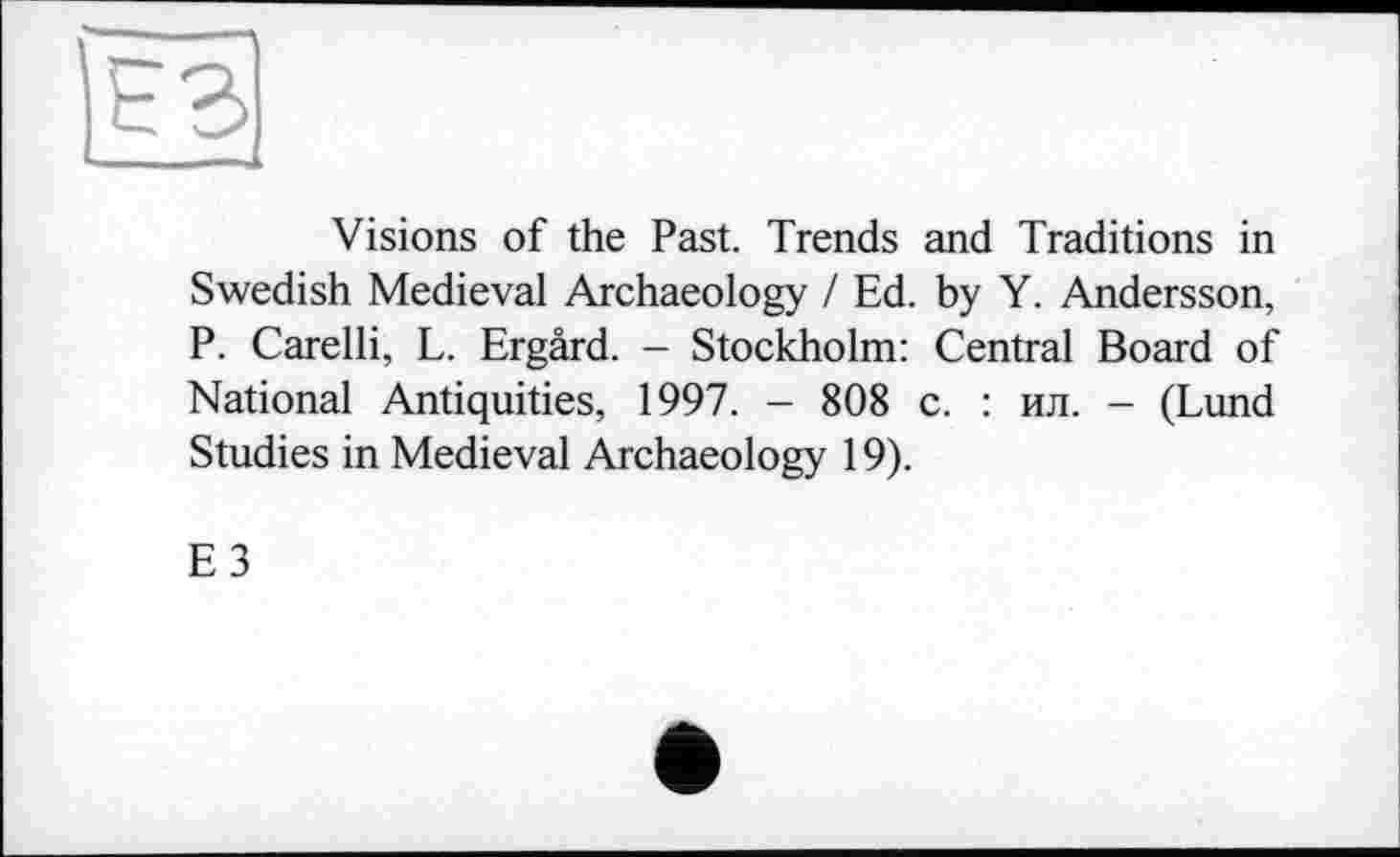 ﻿Visions of the Past. Trends and Traditions in Swedish Medieval Archaeology / Ed. by Y. Andersson, P. Carelli, L. Ergârd. - Stockholm: Central Board of National Antiquities, 1997. - 808 с. : ил. - (Lund Studies in Medieval Archaeology 19).
E3